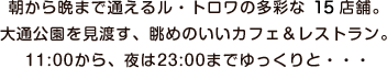 朝から晩まで通えるル・トロワの多彩な17店舗。大通公園を見渡す、眺めのいいカフェ＆レストラン。11:00から、夜は23:00までゆっくりと・・・