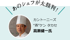 あのシェフが太鼓判！ カントーニーズ “燕”ケン タカセ 高瀬健一氏